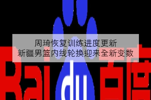 周琦恢复训练进度更新 新疆男篮内线轮换迎来全新变数